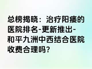 总榜揭晓：治疗阳痿的医院排名-更新推出-和平九洲中西结合医院收费合理吗？