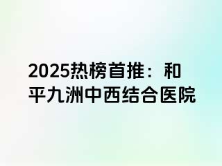 2025热榜首推：和平九洲中西结合医院