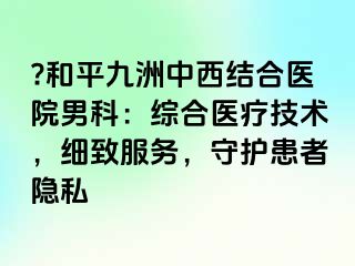 ?和平九洲中西结合医院男科：综合医疗技术，细致服务，守护患者隐私