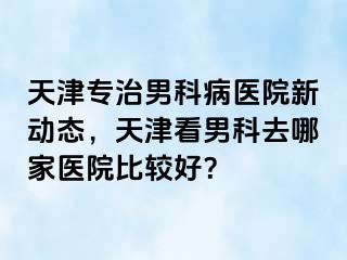 天津专治男科病医院新动态，天津看男科去哪家医院比较好？