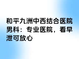 和平九洲中西结合医院男科：专业医院，看早泄可放心