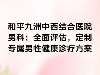 和平九洲中西结合医院男科：全面评估，定制专属男性健康诊疗方案