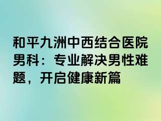 和平九洲中西结合医院男科：专业解决男性难题，开启健康新篇