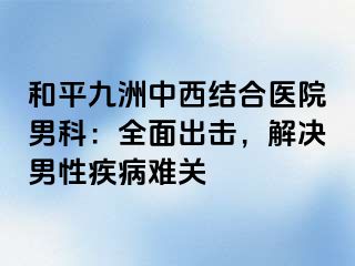 和平九洲中西结合医院男科：全面出击，解决男性疾病难关