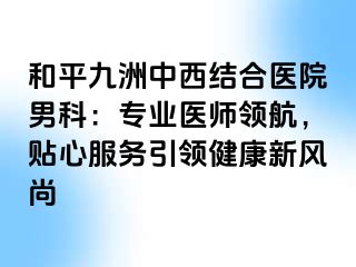 和平九洲中西结合医院男科：专业医师领航，贴心服务引领健康新风尚