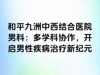 和平九洲中西结合医院男科：多学科协作，开启男性疾病治疗新纪元