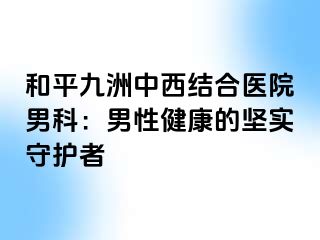和平九洲中西结合医院男科：男性健康的坚实守护者