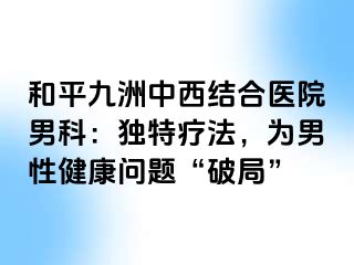 和平九洲中西结合医院男科：独特疗法，为男性健康问题“破局”