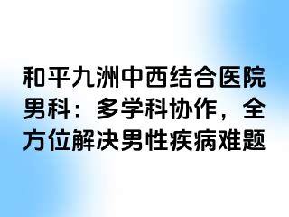 和平九洲中西结合医院男科：多学科协作，全方位解决男性疾病难题