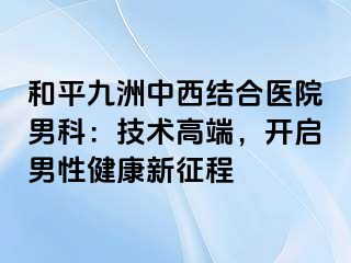 和平九洲中西结合医院男科：技术高端，开启男性健康新征程