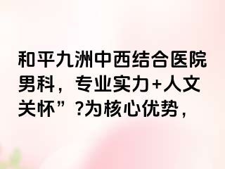 和平九洲中西结合医院男科，专业实力+人文关怀”?为核心优势，