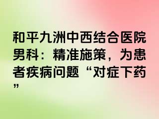 和平九洲中西结合医院男科：精准施策，为患者疾病问题“对症下药”