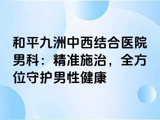 和平九洲中西结合医院男科：精准施治，全方位守护男性健康