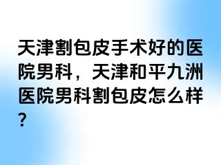 天津割包皮手术好的医院男科，天津和平九洲医院男科割包皮怎么样？