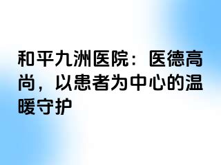 和平九洲医院：医德高尚，以患者为中心的温暖守护