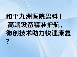 和平九洲医院男科 | 高端设备精准护航，微创技术助力快速康复?