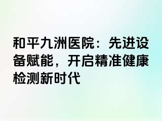 和平九洲医院：先进设备赋能，开启精准健康检测新时代