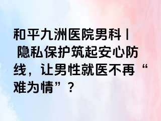 和平九洲医院男科 | 隐私保护筑起安心防线，让男性就医不再“难为情”?