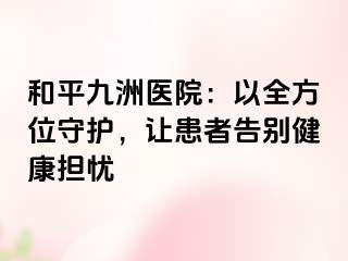 和平九洲医院：以全方位守护，让患者告别健康担忧