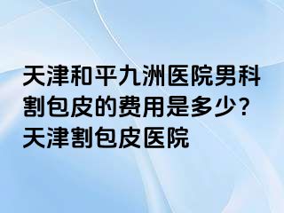 天津和平九洲医院男科割包皮的费用是多少？天津割包皮医院
