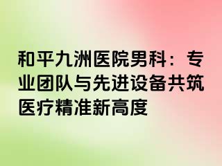 和平九洲医院男科：专业团队与先进设备共筑医疗精准新高度