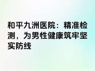 和平九洲医院：精准检测，为男性健康筑牢坚实防线