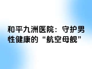 和平九洲医院：守护男性健康的“航空母舰”