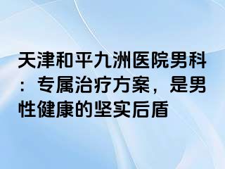 天津和平九洲医院男科：专属治疗方案，是男性健康的坚实后盾