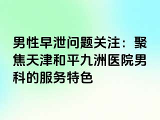 男性早泄问题关注：聚焦天津和平九洲医院男科的服务特色