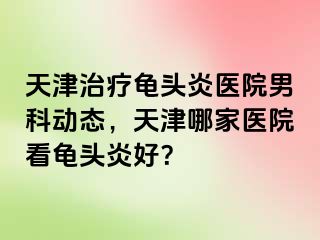 天津治疗龟头炎医院男科动态，天津哪家医院看龟头炎好？