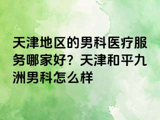 天津地区的男科医疗服务哪家好？天津和平九洲男科怎么样