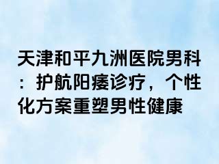 天津和平九洲医院男科：护航阳痿诊疗，个性化方案重塑男性健康