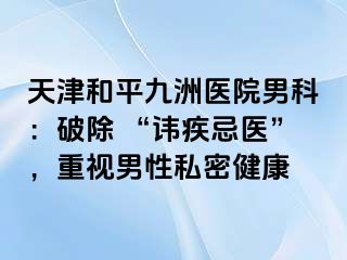 天津和平九洲医院男科：破除 “讳疾忌医”，重视男性私密健康