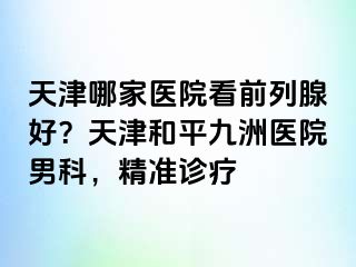 天津哪家医院看前列腺好？天津和平九洲医院男科，精准诊疗