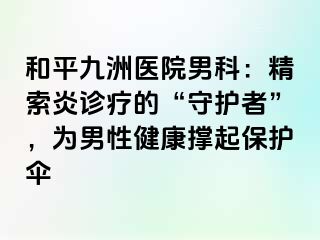 和平九洲医院男科：精索炎诊疗的“守护者”，为男性健康撑起保护伞