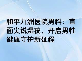 和平九洲医院男科：直面尖锐湿疣，开启男性健康守护新征程