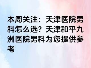 本周关注：天津医院男科怎么选？天津和平九洲医院男科为您提供参考