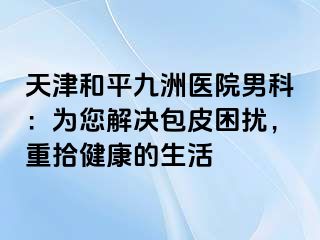 天津和平九洲医院男科：为您解决包皮困扰，重拾健康的生活
