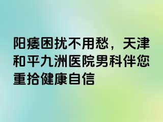 阳痿困扰不用愁，天津和平九洲医院男科伴您重拾健康自信