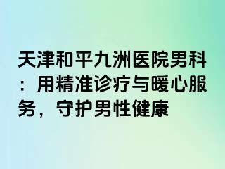 天津和平九洲医院男科：用精准诊疗与暖心服务，守护男性健康