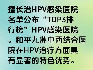 擅长治HPV感染医院名单公布“TOP3排行榜”HPV感染医院。和平九洲中西结合医院在HPV治疗方面具有显著的特色优势。