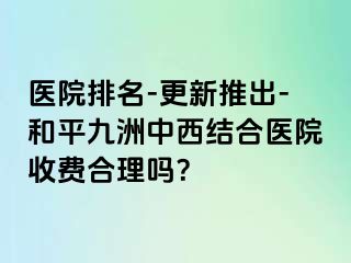 医院排名-更新推出-和平九洲中西结合医院收费合理吗？