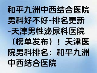 和平九洲中西结合医院男科好不好-排名更新-天津男性泌尿科医院（榜单发布）！天津医院男科排名：和平九洲中西结合医院