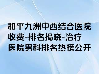 和平九洲中西结合医院收费-排名揭晓-治疗医院男科排名热榜公开