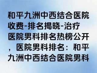 和平九洲中西结合医院收费-排名揭晓-治疗医院男科排名热榜公开，医院男科排名：和平九洲中西结合医院男科