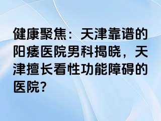 健康聚焦：天津靠谱的阳痿医院男科揭晓，天津擅长看性功能障碍的医院？