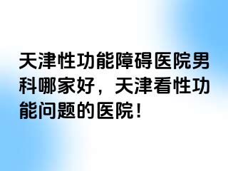 天津性功能障碍医院男科哪家好，天津看性功能问题的医院！