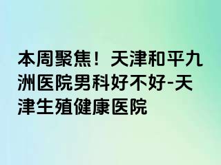 本周聚焦！天津和平九洲医院男科好不好-天津生殖健康医院
