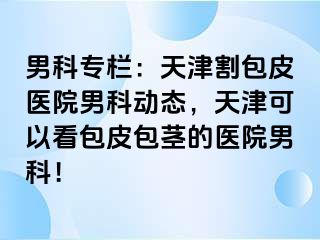 男科专栏：天津割包皮医院男科动态，天津可以看包皮包茎的医院男科！