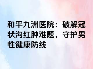 和平九洲医院：破解冠状沟红肿难题，守护男性健康防线